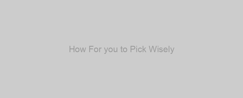 How For you to Pick Wisely